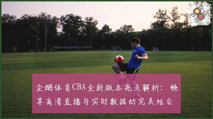 企鹅体育CBA全新版本亮点解析：畅享高清直播与实时数据的完美结合