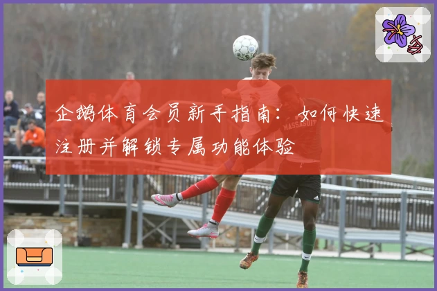 企鹅体育会员新手指南:如何快速注册并解锁专属功能体验