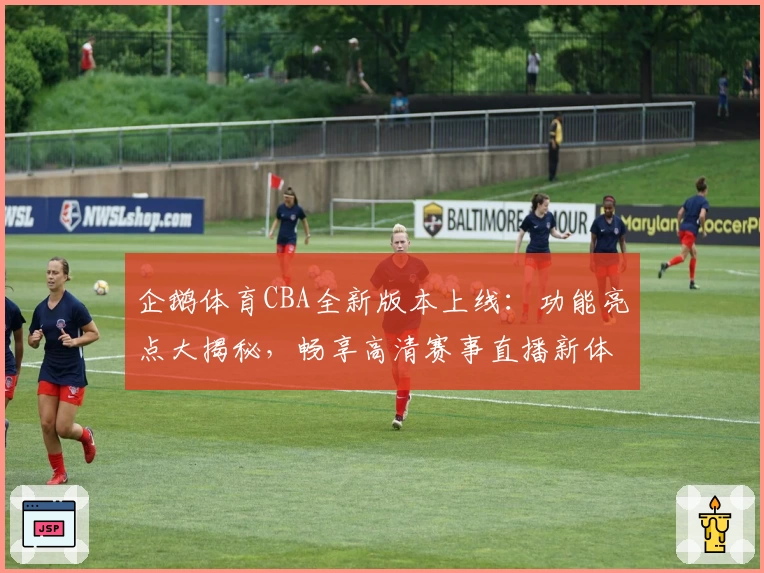 企鹅体育CBA全新版本上线：功能亮点大揭秘，畅享高清赛事直播新体验