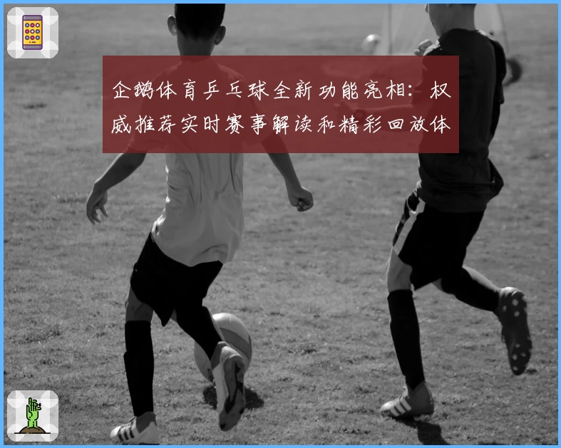 企鹅体育乒乓球全新功能亮相：权威推荐实时赛事解读和精彩回放体验