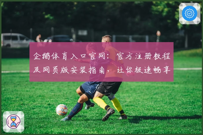 企鹅体育入口官网：官方注册教程及网页版安装指南，让你极速畅享赛事魅力