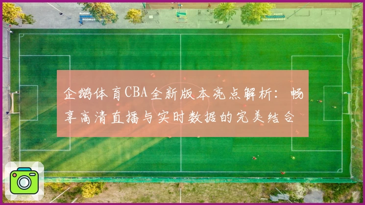 企鹅体育CBA全新版本亮点解析：畅享高清直播与实时数据的完美结合