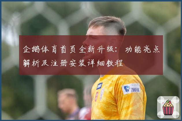 企鹅体育首页全新升级：功能亮点解析及注册安装详细教程