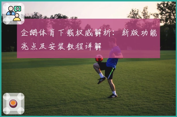 企鹅体育下载权威解析：新版功能亮点及安装教程详解