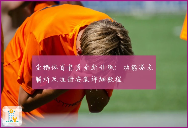 企鹅体育首页全新升级：功能亮点解析及注册安装详细教程