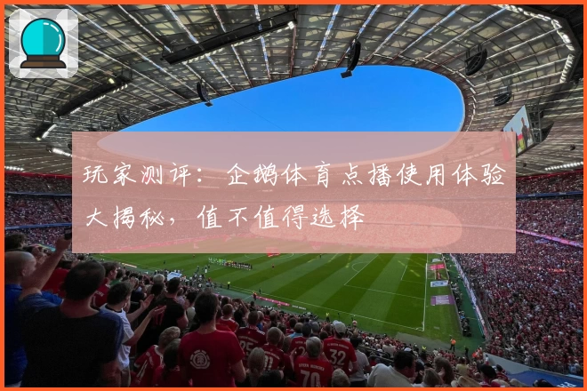 玩家测评：企鹅体育点播使用体验大揭秘，值不值得选择