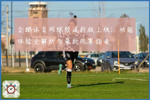 企鹅体育网球频道新版上线：功能体验全解析与最新观赛指南