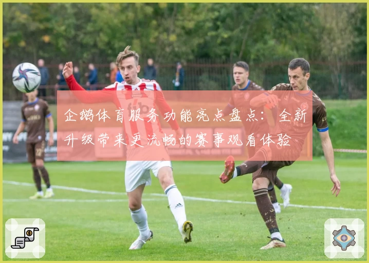 企鹅体育服务功能亮点盘点：全新升级带来更流畅的赛事观看体验