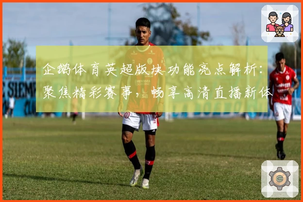 企鹅体育英超版块功能亮点解析：聚焦精彩赛事，畅享高清直播新体验
